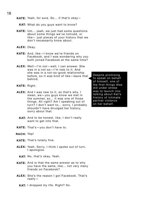 18 KATE: KAT: KATE: ALEX: KATE: ALEX: KATE: ALEX: KAT: KATE: RACH KATE: ALEX: KAT: KATE: ALEX: KAT: Yeah, for sure. So.. if that’s okay— What o you guys want to know? Um._. yeah, we just had some questions. about some things we’ve noticed, or like~ just pleces of your history that we don’t necessarily know about Okay. And, like—1 know we’r friends on Facebook, and | was wondering why you both joined Facebook at the same time? Well—F’m not—well, | can answer. She was in a not-so—I’m new to it. And she was in a not-s0-good relationship before, so it was kind of like —leave that behind Right. And 1 was new to it, so that’s why. | mean, we—you quys know we met in the sUmmer, so... it was one of those things. All right? Am | speaking out of turn? | don’t want to... sorry, | probably shouldn’t have divuiged her history, sorry about that And to be honest, liks, I don’t really want to get into that. That’s—you don’t have to Yept That’s totally fine. Yeah. Sorry, I think I spoke aut of turn, I apologize. No, that’s okay. Yeah And is that the same answer as to why you have the same, like... not very many friends on Facebook? She’s the reason | got Facebook. That’s really— 1| dropped my life. Right? So. Despite promisi ak on behall olf, one of things Ale; did under stress o launch into talking about Kat history of intimate partner